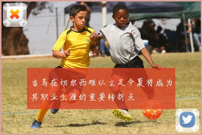 吉乌在切尔西难以立足今夏将成为其职业生涯的重要转折点